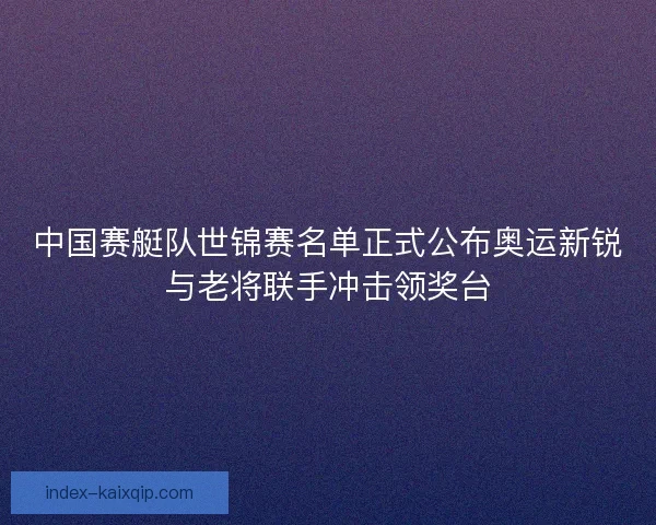 中国赛艇队世锦赛名单正式公布奥运新锐与老将联手冲击领奖台