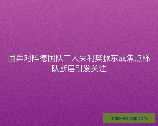 国乒对阵德国队三人失利樊振东成焦点梯队断层引发关注