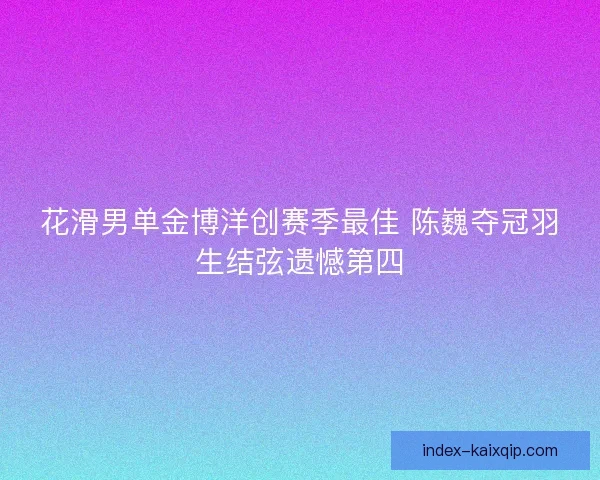 花滑男单金博洋创赛季最佳 陈巍夺冠羽生结弦遗憾第四 花滑男单金博洋创赛季最佳 陈巍夺冠羽生结弦遗憾第四