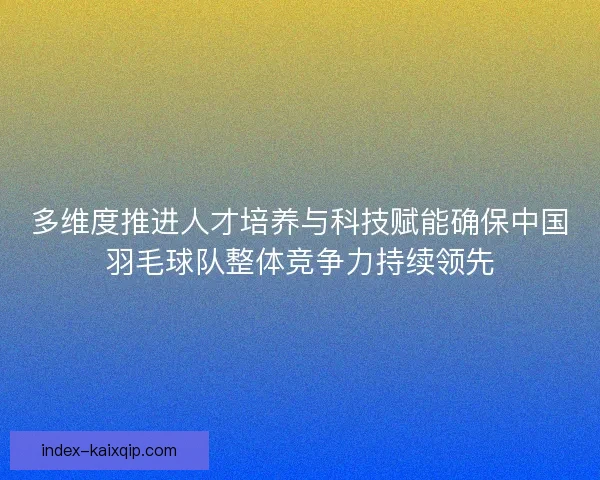 多维度推进人才培养与科技赋能确保中国羽毛球队整体竞争力持续领先