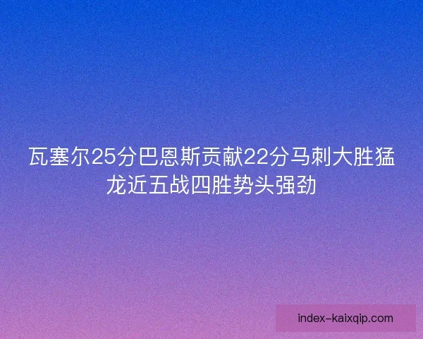 瓦塞尔25分巴恩斯贡献22分马刺大胜猛龙近五战四胜势头强劲