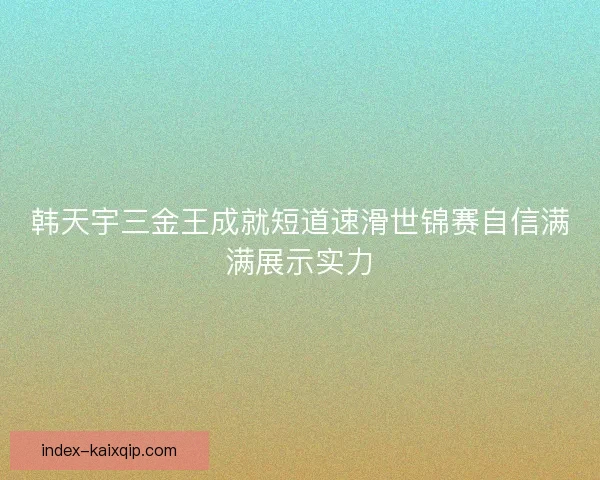 韩天宇三金王成就短道速滑世锦赛自信满满展示实力 韩天宇三金王成就短道速滑世锦赛自信满满展示实力